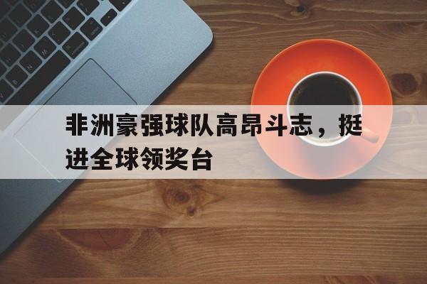 非洲豪强球队高昂斗志，挺进全球领奖台的简单介绍